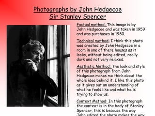 Photographs by John Hedgecoe
Sir Stanley Spencer
Factual method: This image is by
John Hedgecoe and was taken in 1959
and was purchases in 1980.
Technical method: I think this photo
was created by John Hedgecoe in a
room in one of there houses as it
looks, without being edited, really
dark and not very relaxed.
Aesthetic Method: The look and style
of this photograph from John
Hedgecoe makes me think about the
whole idea behind it. I like this photo
as it gives out an understanding of
what he feels like and what he is
trying to show us.
Context Method: In this photograph
the context is in the body of Stanley
Spencer, this is because the way

 