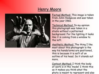 Henry Moore
Factual Method: This image is taken
from John Hedgecoe and was taken
in the year 1966.

Technical Method: In my opinion
this photograph was taken in a
studio without a patterned
background. For the lighting it looks
like it is coming from a window to
the left.
Aesthetic Method: The thing I like
most about this photograph is the
way his hands/arms are positioned,
this is because it is soft of an
outline of his head. So it stands out
more.
Context Method: I think the body
of work is in the „model‟ I think this
as it makes you think what the
photo is meant to represent and also

 