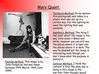 Mary Quant
Technical Method: In my opinion
this photograph was taken in a
studio that was set up in a
certain way. For the lighting he
used the lighting that was
available,

Factual method: This image is by
John Hedgecoe and was taken
between 24th March -18th June
2000.

Aesthetic Method: The thing I
like most about the image is the
way John made it Black and
white, however you can still see
the places where it is light and
the places where it is dark. The
way he planned out the image is
interesting even though you
don't know what the purpose is
behind it.
Context Method: I think the
context is that the pose she is
doing in this image is the
one that John thought would

 