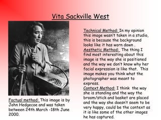 Vita Sackville West

Factual method: This image is by
John Hedgecoe and was taken
between 24th March -18th June
2000.

Technical Method: In my opinion
this image wasn‟t taken in a studio,
this is because the background
looks like it has worn down .
Aesthetic Method: The thing I
find most interesting about this
image is the way she is positioned
and the way we don‟t know why her
facial expression is like that. This
image makes you think what the
photographer was meant to
express.
Context Method: I think the way
she is standing and the way the
broom/stick and basket are placed
and the way she doesn‟t seem to be
very happy, could be the context as
it is like some of the other images
he has captured.

 