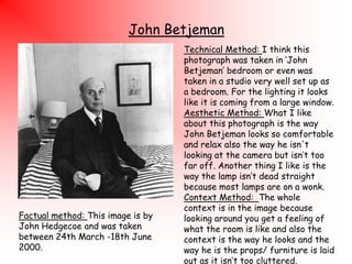 John Betjeman

Factual method: This image is by
John Hedgecoe and was taken
between 24th March -18th June
2000.

Technical Method: I think this
photograph was taken in „John
Betjeman‟ bedroom or even was
taken in a studio very well set up as
a bedroom. For the lighting it looks
like it is coming from a large window.
Aesthetic Method: What I like
about this photograph is the way
John Betjeman looks so comfortable
and relax also the way he isn't
looking at the camera but isn‟t too
far off. Another thing I like is the
way the lamp isn‟t dead straight
because most lamps are on a wonk.
Context Method: The whole
context is in the image because
looking around you get a feeling of
what the room is like and also the
context is the way he looks and the
way he is the props/ furniture is laid
out as it isn‟t too cluttered.

 