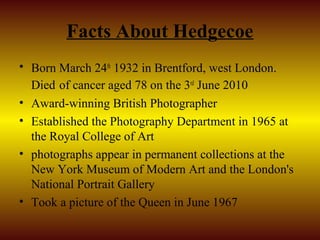 Facts About Hedgecoe
• Born March 24th 1932 in Brentford, west London.
  Died of cancer aged 78 on the 3rd June 2010
• Award-winning British Photographer
• Established the Photography Department in 1965 at
  the Royal College of Art
• photographs appear in permanent collections at the
  New York Museum of Modern Art and the London's
  National Portrait Gallery
• Took a picture of the Queen in June 1967
 