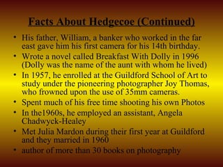 Facts About Hedgecoe (Continued)
• His father, William, a banker who worked in the far
  east gave him his first camera for his 14th birthday.
• Wrote a novel called Breakfast With Dolly in 1996
  (Dolly was the name of the aunt with whom he lived)
• In 1957, he enrolled at the Guildford School of Art to
  study under the pioneering photographer Joy Thomas,
  who frowned upon the use of 35mm cameras.
• Spent much of his free time shooting his own Photos
• In the1960s, he employed an assistant, Angela
  Chadwyck-Healey
• Met Julia Mardon during their first year at Guildford
  and they married in 1960
• author of more than 30 books on photography
 