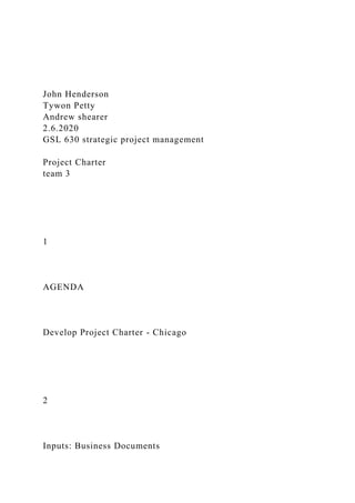 John Henderson
Tywon Petty
Andrew shearer
2.6.2020
GSL 630 strategic project management
Project Charter
team 3
1
AGENDA
Develop Project Charter - Chicago
2
Inputs: Business Documents
 