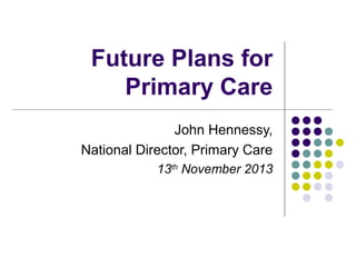 Future Plans for
Primary Care
John Hennessy,
National Director, Primary Care
13th November 2013

 