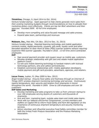 John Hennessy Resume Page 1 
John Hennessy 
Chicago, IL 
thinkfirst@sbcglobal.net 
312-450-5565 
ThinkVine, Chicago, IL (April 2014 to Oct. 2014) 
Venture funded startup. SaaS approach to help clients generate more sales from their existing marketing budgets through recommendations on how to allocate their marketing dollars more effectively. Clients are top tier BtoC advertisers and their agencies. Founded 2009. 40 full time employees. 
EVP 
 Develop more compelling and value focused message and sales process. 
 Expand sales team, partnerships and revenues 
Mobeam, Inc., Palo Alto, CA (Nov. 2012 to Dec. 31, 2013) 
Venture funded startup. Patented beaming technology and mobile application connects mobile, digital payments, coupons, gift cards, loyalty cards and other barcoded identifiers to laser Point of Sales (POS) scanner systems without requiring expensive POS scanner upgrades. Founded in 2010. 13 full time and 6 contracted employees. 
SVP 
 Sign several payment provider and coupon issuer as mobile app. customers. 
 Develop strategic relationship with gift card and rebate mobile application platform Clutch. 
 Co-sell core mobile beaming technology to handset makers with licensed technology partners, ams and Lattice semiconductor. 
 Establish commercial relationships with: mobile application developers, mobile payment and gift card providers, advertisers, agencies, and retailers. 
Locus Traxx, Jupiter, FL (May 2009 to Nov. 2012) 
Angel-funded startup. Ensures food safety and freshness through an Internet of Things (IOT) wireless shipment monitoring technology and services. Continuously reports temperature, door security and location from shipments in transit throughout the world. Founded in 2009. Grew to 100 employees and over 50 customers. 
SVP Sales and Marketing 
 Develop marketing and sales programs to take us from unknown startup to over 100 employees serving dozens of customers and thousands of shipments. 
 Hire and train: marketing team, outside sales team and inside sales teams. 
 Work with our lobbyist and former Congressman, current members and staffers on Capitol Hill to inform Food Safety and Farm Bill legislation on the importance of continuous shipment temperature and security monitoring services. 
 Active volunteer and influential executive Food Safety committee member for both the United Fresh Produce Association and the Produce Marketing Association. 
 
