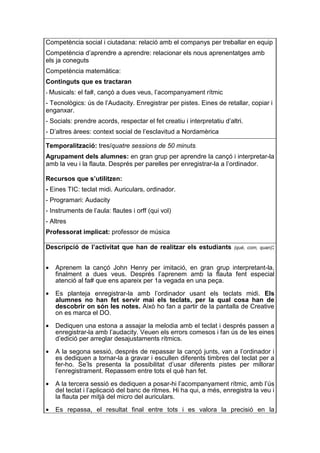 Competència social i ciutadana: relació amb el companys per treballar en equip
Competència d’aprendre a aprendre: relacionar els nous aprenentatges amb
els ja coneguts
Competència matemàtica:
Continguts que es tractaran
- Musicals:   el fa#, cançó a dues veus, l’acompanyament rítmic
- Tecnològics: ús de l’Audacity. Enregistrar per pistes. Eines de retallar, copiar i
enganxar.
- Socials: prendre acords, respectar el fet creatiu i interpretatiu d’altri.
- D’altres àrees: context social de l’esclavitud a Nordamèrica

Temporalització: tres/quatre sessions de 50 minuts.
Agrupament dels alumnes: en gran grup per aprendre la cançó i interpretar-la
amb la veu i la flauta. Després per parelles per enregistrar-la a l’ordinador.

Recursos que s’utilitzen:
- Eines TIC: teclat midi. Auriculars, ordinador.
- Programari: Audacity
- Instruments de l’aula: flautes i orff (qui vol)
- Altres
Professorat implicat: professor de música

Descripció de l’activitat que han de realitzar els estudiants           (què, com, quan):



•   Aprenem la cançó John Henry per imitació, en gran grup interpretant-la,
    finalment a dues veus. Després l’aprenem amb la flauta fent especial
    atenció al fa# que ens apareix per 1a vegada en una peça.

•   Es planteja enregistrar-la amb l’ordinador usant els teclats midi. Els
    alumnes no han fet servir mai els teclats, per la qual cosa han de
    descobrir on són les notes. Això ho fan a partir de la pantalla de Creative
    on es marca el DO.

•   Dediquen una estona a assajar la melodia amb el teclat i després passen a
    enregistrar-la amb l’audacity. Veuen els errors comesos i fan ús de les eines
    d’edició per arreglar desajustaments rítmics.

•   A la segona sessió, després de repassar la cançó junts, van a l’ordinador i
    es dediquen a tornar-la a gravar i escullen diferents timbres del teclat per a
    fer-ho. Se’ls presenta la possibilitat d’usar diferents pistes per millorar
    l’enregistrament. Repassem entre tots el què han fet.

•   A la tercera sessió es dediquen a posar-hi l’acompanyament rítmic, amb l’ús
    del teclat i l’aplicació del banc de ritmes. Hi ha qui, a més, enregistra la veu i
    la flauta per mitjà del micro del auriculars.

•   Es repassa, el resultat final entre tots i es valora la precisió en la
 