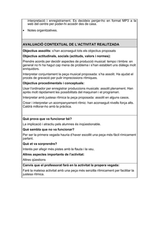 interpretació i enregistrament. Es decideix penjar-ho en format MP3 a la
    web del centre per poder-hi accedir des de casa.

•   Notes organitzatives.



AVALUACIÓ CONTEXTUAL DE L’ACTIVITAT REALITZADA
Objectius assolits: s’han aconseguit tots els objectius proposats
Objectius actitudinals, socials (actituds, valors i normes):
Prendre acords per decidir aspectes de producció musical: tempo i timbre: en
general no hi ha hagut cap mena de problema i s’han establert uns diàlegs molt
enriquidors.
Interpretar conjuntament la peça musical proposada: s’ha assolit. Ha ajudat el
procés de gravació per pulir imprecissions rítmiques.
Objectius procedimentals i conceptuals:
Usar l’ordinador per enregistrar produccions musicals: assolit plenament. Han
après molt ràpidament les possibilitats del maquinari i el programari.
Interpretar amb justesa rítmica la peça proposada: assolit en alguns casos.
Crear i interpretar un acompanyament rítmic: han aconseguit nivells força alts.
Caldrà millorar-ho amb la pràctica.


Què prova que va funcionar bé?
La implicació i atractiu pels alumnes és inqüestionable.
Què sembla que no va funcionar?
Per ser la primera vegada hauria d’haver escollit una peça més fàcil rímicament
parlant.
Què et va sorprendre?
Interès per afegir més pistes amb la flauta i la veu.
Altres aspectes importants de l’activitat:
Altres qüestions
Canvis que el professorat farà en la activitat la propera vegada:
Faré la mateixa activitat amb una peça més senzilla rítmicament per facilitar la
justesa rítmica.
 