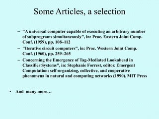 Some Articles, a selection

   – "A universal computer capable of executing an arbitrary number
     of subprograms simultaneously", in: Proc. Eastern Joint Comp.
     Conf. (1959), pp. 108–112
   – "Iterative circuit computers", in: Proc. Western Joint Comp.
     Conf. (1960), pp. 259–265
   – Concerning the Emergence of Tag-Mediated Lookahead in
     Classifier Systems", in: Stephanie Forrest, editor. Emergent
     Computation: self-organizing, collective, and cooperative
     phenomena in natural and computing networks (1990). MIT Press


• And many more…
 