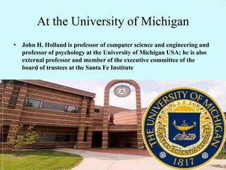 At the University of Michigan
• John H. Holland is professor of computer science and engineering and
  professor of psychology at the University of Michigan USA; he is also
  external professor and member of the executive committee of the
  board of trustees at the Santa Fe Institute
 