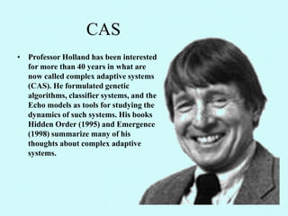 CAS
• Professor Holland has been interested
  for more than 40 years in what are
  now called complex adaptive systems
  (CAS). He formulated genetic
  algorithms, classifier systems, and the
  Echo models as tools for studying the
  dynamics of such systems. His books
  Hidden Order (1995) and Emergence
  (1998) summarize many of his
  thoughts about complex adaptive
  systems.
 