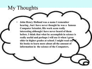 My Thoughts

   • John Henry Holland was a name I remember
     hearing , but i have never thought he was a famous
     Computer Scientist, His work seem really
     interesting although i have never heard of them
     before. I think that what he accomplish in science is
     really useful and perhaps i will use it when i grow
     older in higher grades at school. I might read one of
     his books to learn more about all the amount of
     information in the science of the Computers.
 