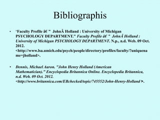 Bibliographis
•   "Faculty Profile â€ ” JohnÂ Holland : University of Michigan
    PSYCHOLOGY DEPARTMENT." Faculty Profile â€ ” JohnÂ Holland :
    University of Michigan PSYCHOLOGY DEPARTMENT. N.p., n.d. Web. 09 Oct.
    2012.
    <http://www.lsa.umich.edu/psych/people/directory/profiles/faculty/?uniquena
    me=jholland>.

•   Dennis, Michael Aaron. "John Henry Holland (American
    Mathematician)." Encyclopedia Britannica Online. Encyclopedia Britannica,
    n.d. Web. 09 Oct. 2012.
    <http://www.britannica.com/EBchecked/topic/745552/John-Henry-Holland >.
 