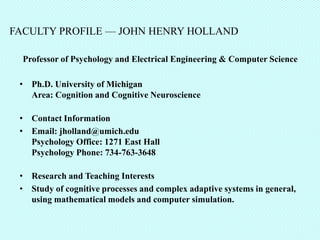 FACULTY PROFILE — JOHN HENRY HOLLAND

  Professor of Psychology and Electrical Engineering & Computer Science

 • Ph.D. University of Michigan
   Area: Cognition and Cognitive Neuroscience

 • Contact Information
 • Email: jholland@umich.edu
   Psychology Office: 1271 East Hall
   Psychology Phone: 734-763-3648

 • Research and Teaching Interests
 • Study of cognitive processes and complex adaptive systems in general,
   using mathematical models and computer simulation.
 