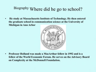 Biography Where           did he go to school?
•    He study at Massachusetts Institute of Technology. He then entered
    the graduate school in communication science at the University of
    Michigan in Ann Arbor




• Professor Holland was made a MacArthur fellow in 1992 and is a
  fellow of the World Economic Forum. He serves on the Advisory Board
  on Complexity at the McDonnell Foundation.
 