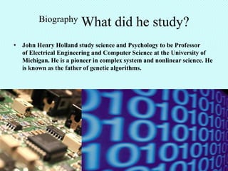 Biography       What did he study?
• John Henry Holland study science and Psychology to be Professor
  of Electrical Engineering and Computer Science at the University of
  Michigan. He is a pioneer in complex system and nonlinear science. He
  is known as the father of genetic algorithms.
 