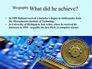 Biography What            did he achieve?
• In 1950 Holland received a bachelor’s degree in mathematics from
  the Massachusetts Institute of Technology.
• he University of Michigan in Ann Arbor, where he received his
  doctorate in 1954—arguably the first Ph.D. in computer science.
 
