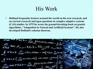 His Work
• Holland frequently lectures around the world on his own research, and
  on current research and open questions in complex adaptive systems
  (CAS) studies. In 1975 he wrote the ground-breaking book on genetic
  algorithms, "Adaptation in Natural and Artificial Systems". He also
  developed Holland's schema theorem.
 