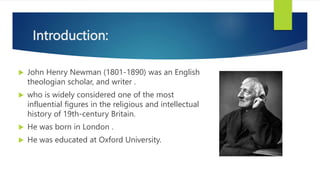 Introduction:
 John Henry Newman (1801-1890) was an English
theologian scholar, and writer .
 who is widely considered one of the most
influential figures in the religious and intellectual
history of 19th-century Britain.
 He was born in London .
 He was educated at Oxford University.
 