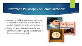 Newman’s Philosophy of Communication:
 According to Newman, communication
is most effective when it is based on
mutual respect, honesty, and openness.
 Newman also believed that effective
communication requires a willingness to
listen as well as to speak.
 