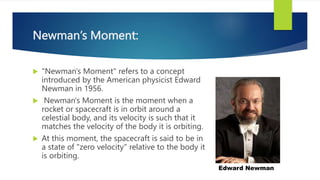 Newman’s Moment:
 "Newman's Moment" refers to a concept
introduced by the American physicist Edward
Newman in 1956.
 Newman's Moment is the moment when a
rocket or spacecraft is in orbit around a
celestial body, and its velocity is such that it
matches the velocity of the body it is orbiting.
 At this moment, the spacecraft is said to be in
a state of "zero velocity" relative to the body it
is orbiting.
Edward Newman
 