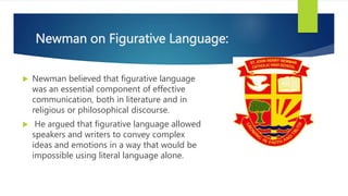 Newman on Figurative Language:
 Newman believed that figurative language
was an essential component of effective
communication, both in literature and in
religious or philosophical discourse.
 He argued that figurative language allowed
speakers and writers to convey complex
ideas and emotions in a way that would be
impossible using literal language alone.
 