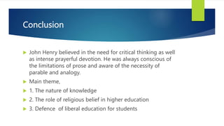 Conclusion
 John Henry believed in the need for critical thinking as well
as intense prayerful devotion. He was always conscious of
the limitations of prose and aware of the necessity of
parable and analogy.
 Main theme,
 1. The nature of knowledge
 2. The role of religious belief in higher education
 3. Defence of liberal education for students
 