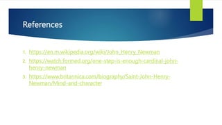References
1. https://en.m.wikipedia.org/wiki/John_Henry_Newman
2. https://watch.formed.org/one-step-is-enough-cardinal-john-
henry-newman
3. https://www.britannica.com/biography/Saint-John-Henry-
Newman/Mind-and-character
 