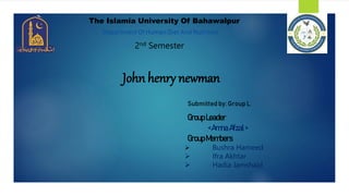 The Islamia University Of Bahawalpur
Department Of Human Diet And Nutrition
John henry newman
Submitted by: Group L
2nd Semester
GroupLeader
<Amna Afzal>
GroupMembers
 Bushra Hameed
 Ifra Akhtar
 Hadia Jamshaid
 
