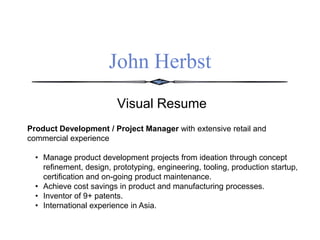 John Herbst
Visual Resume
Product Development / Project Manager with extensive retail and
commercial experience
• Manage product development projects from ideation through concept
refinement, design, prototyping, engineering, tooling, production startup,
certification and on-going product maintenance.
• Achieve cost savings in product and manufacturing processes.
• Inventor of 9+ patents.
• International experience in Asia.
 