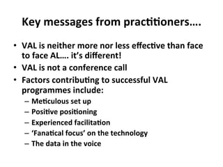 Key	
  messages	
  from	
  prac++oners….	
  
•  VAL	
  is	
  neither	
  more	
  nor	
  less	
  eﬀec+ve	
  than	
  face	
  
to	
  face	
  AL….	
  it’s	
  diﬀerent!	
  
•  VAL	
  is	
  not	
  a	
  conference	
  call	
  
•  Factors	
  contribu+ng	
  to	
  successful	
  VAL	
  
programmes	
  include:	
  
–  Me+culous	
  set	
  up	
  	
  
–  Posi+ve	
  posi+oning	
  
–  Experienced	
  facilita+on	
  
–  ‘Fana+cal	
  focus’	
  on	
  the	
  technology	
  
–  The	
  data	
  in	
  the	
  voice	
  
 