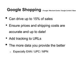 Google Shopping              / Froogle / Merchant Centre / Google Content / Base




•   Can drive up to 15% of sales
•   Ensure prices and shipping costs are
    accurate and up to date!
•   Add tracking to URLs

•   The more data you provide the better
    o   Especially EAN / UPC / MPN
 