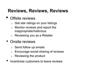 Reviews, Reviews, Reviews
•   Offsite reviews
    o   Get star ratings on your listings
    o   Monitor reviews and report the
        inappropriate/malicious
    o   Reviewing you as a Retailer

•   Onsite reviews
    o   Send follow up emails
    o   Encourage social sharing of reviews
    o   Reviewing the product
•   Incentivise customers to leave reviews
 