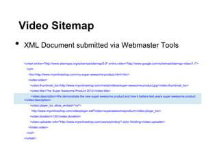 Video Sitemap
•   XML Document submitted via Webmaster Tools

    <urlset xmlns="http://www.sitemaps.org/schemas/sitemap/0.9" xmlns:video="http://www.google.com/schemas/sitemap-video/1.1">
     <url>
       <loc>http://www.myonlineshop.com/my-super-awesome-product.html</loc>
       <video:video>
        <video:thumbnail_loc>http://www.myonlineshop.com/media/videos/super-awesome-product.jpg</video:thumbnail_loc>
        <video:title>The Super Awesome Product 2012</video:title>
         <video:description>We demonstrate the new super awesome product and how it betters last years super awesome product
    </video:description>
        <video:player_loc allow_embed="no">
         http://www.myonlineshop.com/videoplayer.swf?video=superawesomeproduct</video:player_loc>
        <video:duration>120</video:duration>
        <video:uploader info="http://www.myonlineshop.com/users/johnboy">John Hickling</video:uploader>
       </video:video>
     </url>
    </urlset>
 