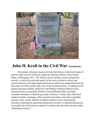 John H. Kraft in the Civil War Introduction:
The primary reference resources for this brief history of the involvement of
John H. Kraft in the Civil War are within the National Archives of the United
States in Washington, D.C. The Archives has his military service and pension
records, as well as log and order gooks for the units in which he served, and
general references providing regimental histories which were prepared between the
end of the Civil War and the early years of the twentieth century. In addition to the
printed materials available, archivists in the Military Reference Branch of the
National Archives, principally William Lind and Michael Meier, provided
invaluable assistance in identifying records of interest. Finally, since John Kraft
fought in notable campaigns of the war and served under some truly remarkable
generals, many current, publicly-available references exist, which provide
assistance in putting the regimental and personal records in a historical perspective.
A complete list of all reference materials is found at the end of this narrative under
“Information Sources.”
 