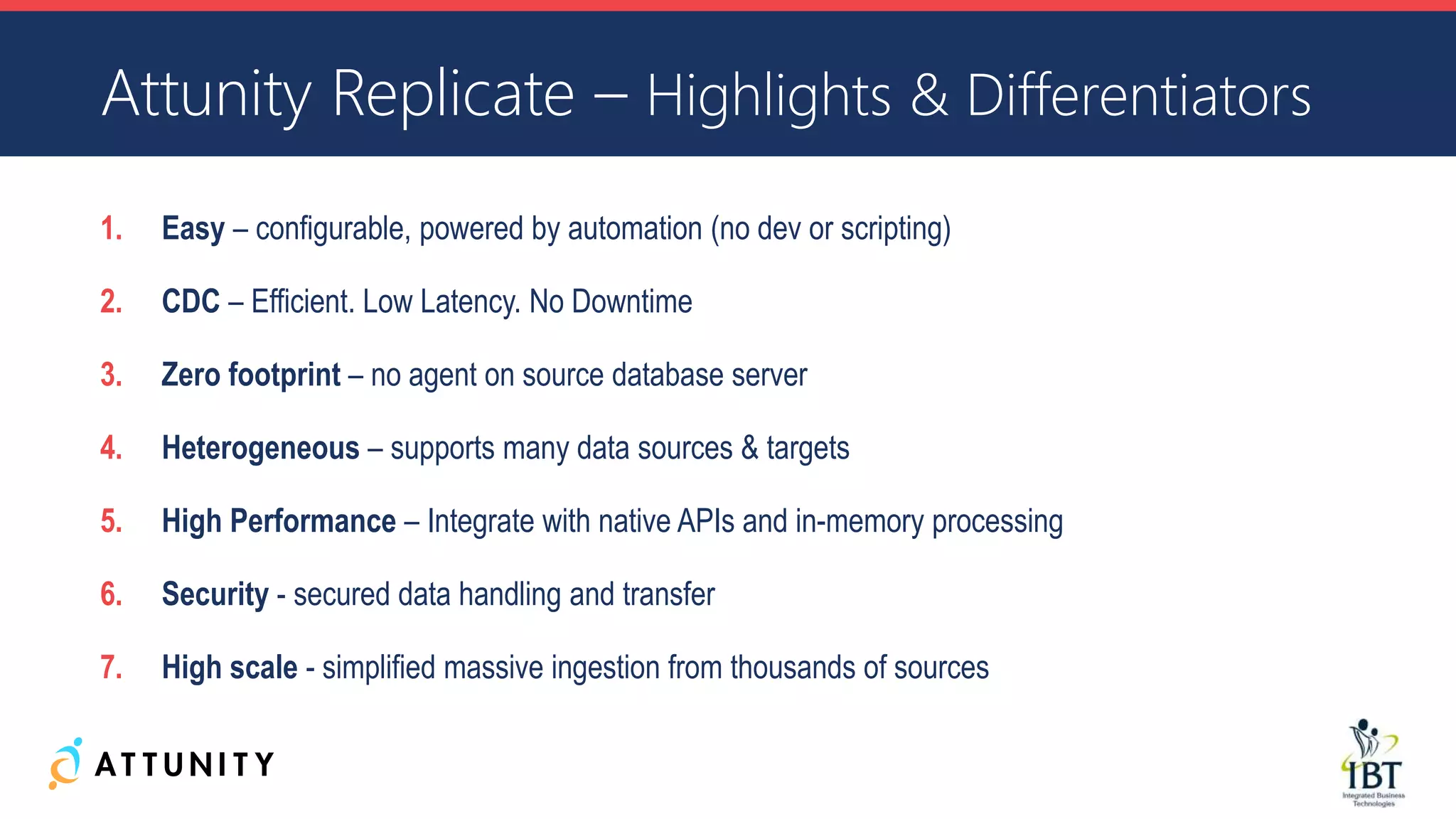 1. Easy – configurable, powered by automation (no dev or scripting)
2. CDC – Efficient. Low Latency. No Downtime
3. Zero footprint – no agent on source database server
4. Heterogeneous – supports many data sources & targets
5. High Performance – Integrate with native APIs and in-memory processing
6. Security - secured data handling and transfer
7. High scale - simplified massive ingestion from thousands of sources
Attunity Replicate – Highlights & Differentiators
 