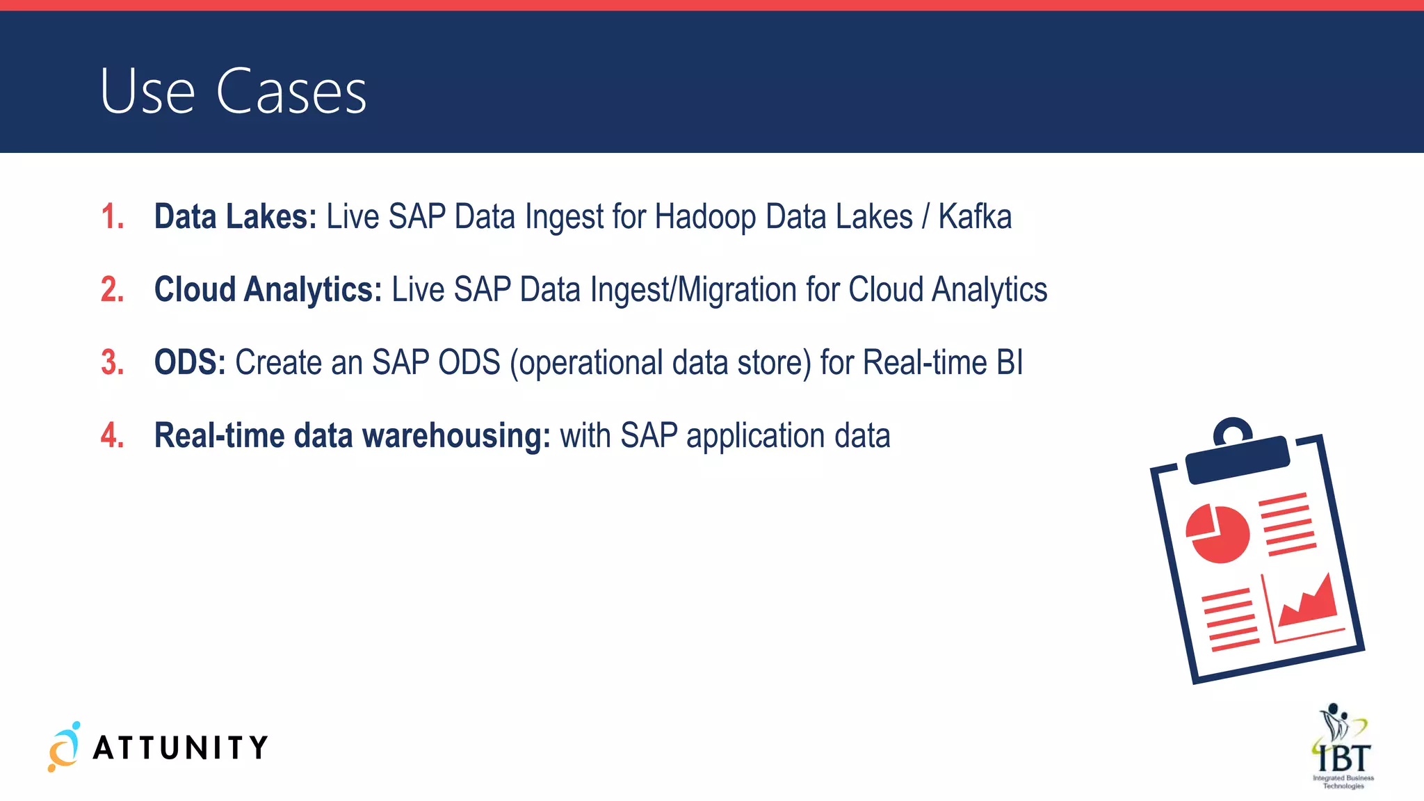 Use Cases
1. Data Lakes: Live SAP Data Ingest for Hadoop Data Lakes / Kafka
2. Cloud Analytics: Live SAP Data Ingest/Migration for Cloud Analytics
3. ODS: Create an SAP ODS (operational data store) for Real-time BI
4. Real-time data warehousing: with SAP application data
 