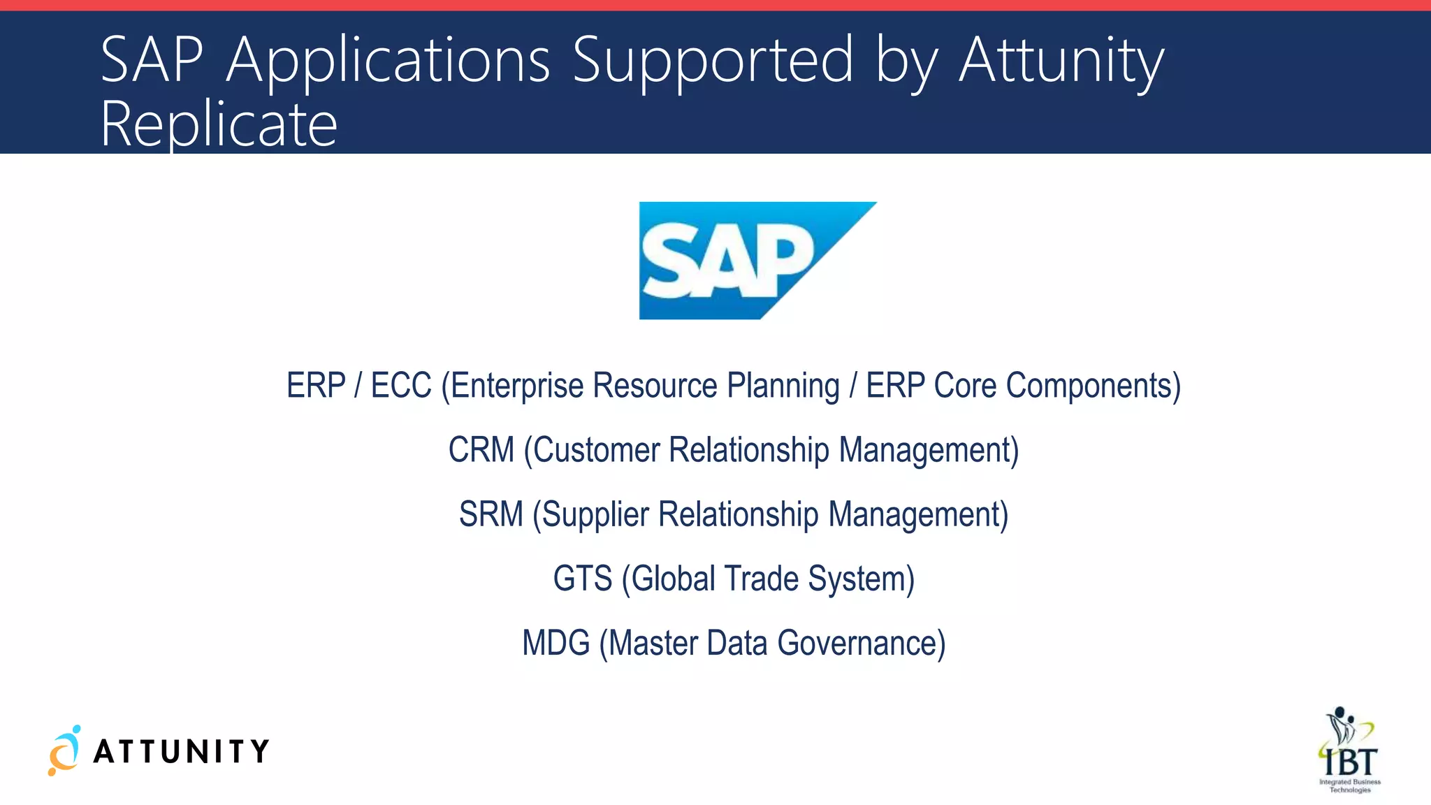 SAP Applications Supported by Attunity
Replicate
ERP / ECC (Enterprise Resource Planning / ERP Core Components)
CRM (Customer Relationship Management)
SRM (Supplier Relationship Management)
GTS (Global Trade System)
MDG (Master Data Governance)
 