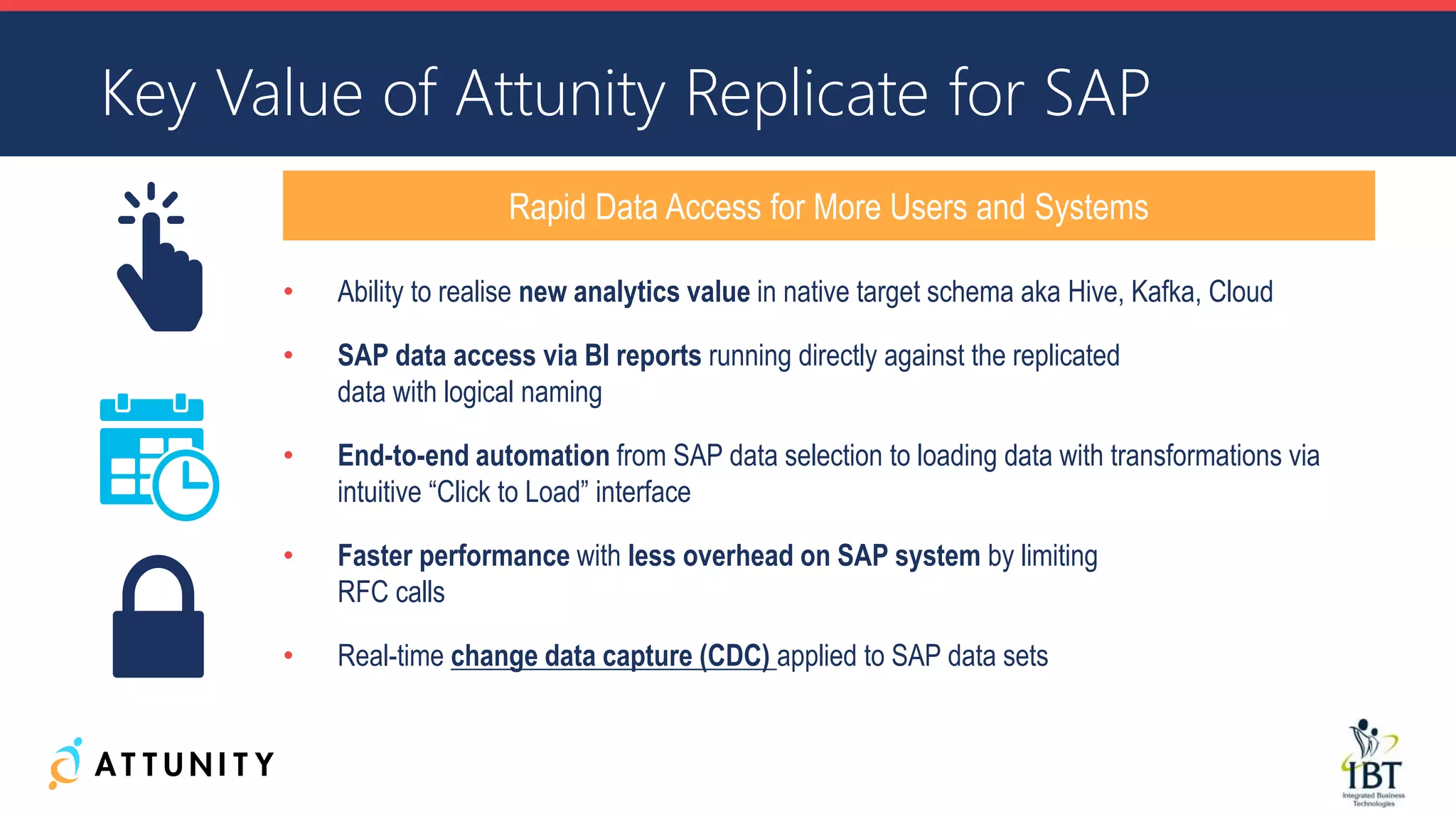 • Ability to realise new analytics value in native target schema aka Hive, Kafka, Cloud
• SAP data access via BI reports running directly against the replicated
data with logical naming
• End-to-end automation from SAP data selection to loading data with transformations via
intuitive “Click to Load” interface
• Faster performance with less overhead on SAP system by limiting
RFC calls
• Real-time change data capture (CDC) applied to SAP data sets
Key Value of Attunity Replicate for SAP
Rapid Data Access for More Users and Systems
 