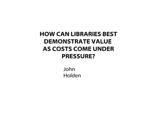 HOW CAN LIBRARIES BEST
DEMONSTRATE VALUE
AS COSTS COME UNDER
PRESSURE?
John
Holden
 
