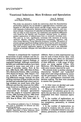 Journal of Counseling Psychology
1977, Vol. 24, No. 5, 404-414
Vocational Indecision: More Evidenceand Speculation
John L. Holland
Johns Hopkins University
Joan E. Holland
Iowa State University
This study was planned to clarify the controversy about the characteristics
attributed to students who are decided or undecided about a vocational goal.
Samples of 1,005 high school juniors and 692 college juniors were assessed
with measures of personality, decision-making ability, interests, and voca-
tional attitude. Comparisons ofundecided and decided students indicate that
they are alike on most measures, but substantial and significant differences
were found for the Identity and Vocational Attitude scales. In addition,
student explanations of indecisiveness form an internally consistent scale.
This scale is, in turn, significantly correlated with measures of Anomy
(positive), Identity (negative), Interpersonal Competency (negative), and
some Career Maturity (Career Maturity Inventory) variables. The patternof
present and past significant findings implies that it may be useful to interpret
some kinds of indecision as the outcome of a proposed indecisive disposition.
The chief practical application appears to be the need to see undecided
students as multiple subtypes who need different personal-vocational treat-
ments.
Attempts to comprehend the vocational
decisiveness of some students and the in-
decisiveness ofothers are characterized by
conflicting findings, negative findings, or
negligible findings. Although vocationally
decided and undecided students have been
assessed in many ways and with a vast
range of variables (Ashby, Wall, & Osi-
pow, 1966;Baird, 1968,1969; Elton &Rose,
1971; Holland & Nichols, 1964; Lunneborg,
1975; Nelson & Nelson, 1940;Osipow,Car-
ney, & Barak, 1976), few clear or compel-
ling differences emerge. Instead, the most
striking outcomes ofthese studies are that
decided and undecided high school and col-
lege students are much more alike than
different and that the relatively few differ-
ences found are conflicting and confusing.
The confusing evidential situation is
compounded by divergent speculations
about the origins of vocational indecision
(Crites, 1969;Galinsky &Fast, 1966;Good-
stein, 1965; Holland, 1973; Osipow et al.,
1976; Rose & Elton, 1971; Tyler, 1961). In
The authors are indebted to Gary D. Gottfredson
and Linda S. Gottfredson for editorial and data-
processing assistance.
Requests for reprints should be sent to John L.
Holland, Department of Social Relations, Johns
Hopkins University, Baltimore, Maryland 21218.
addition, there is some experimental sup-
port for each of these diverse ideas. And,
without being clear about our characteri-
zations of undecided people or the origins
of their difficulty, a wide range of treat-
ments are being applied (Crites, 1973;
McGowan, 1974; Mendonca & Siess, 1976)
with some success observed for each.
The present study is another attempt to
characterize "decided" and "undecided"
high school and collegestudents by assess-
ing the participants with scales, invento-
ries, and a questionnaire concerned with
decision making. The data were analyzed
to answer four questions:
1. In what ways are decided and unde-
cided people alike or different?
2. What are the most and least popular
"explanations" of indecision given by stu-
dents who say they are undecided about or
dissatisfied with their vocational aspira-
tion?
3. Is the number of explanations ex-
pressed by undecided students related to
any competency, personality, or interest
variables?
4. Is the number of explanations ex-
pressed by students who are unsure, dis-
satisfied, or undecidedrelated to anycom-
petency, personality, or interest variables?
404
 