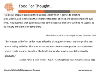 Food For Thought…
“No Social program can rival the business sector when it comes to creating
jobs, wealth, and innovation that improve standards of living and social conditions over
time. Any business that pursues its ends at the expense of society will find its success to
be illusory and ultimately temporary”


                                             Michael Porter – H.B.R. – Strategy & Society, December 2006


 “Businesses will often be far more effective than governments and nonprofits are
 at marketing activities that motivate customers to embrace products and services
 which create societal benefits, like healthier food or environmentally-friendly
 products.”
                Michael Porter & Mark Kramer – H.B.R. – Creating Shared Value January, February 2011



Maastricht School of Management Romania                                            www.msmro.org
 