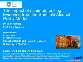 The impact of minimum pricing:
Evidence from the Sheffield Alcohol
Policy Model
Dr. John Holmes
Prof. Alan Brennan

Prof Petra Meier
Dr Yang Meng
Dr Robin Purshouse
School of Health and Related Research
University of Sheffield

Email: john.holmes@sheffield.ac.uk
Funders: Department of Health, National Institute of Health and Clinical Excellence,
Scottish Government. Medical Research Council, Economic and Social Research
Council. The views expressed are not necessarily those of the funders.
                                                                             © The University of Sheffield
 