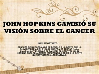 JOHN HOPKINS CAMBIÓ SU VISIÓN SOBRE EL CANCER MUY IMPORTANTE.. ... DESPUÉS DE MUCHOS AÑOS DE DECIRLE A LA GENTE QUE LA QUIMIOTERAPIA ES LA ÚNICA MANERA DE TRATAR (tratar literalmente) Y ELIMINAR EL CANCER, EL HOSPITAL JOHN HOPKINS ESTA FINALMENTE EMPEZANDO A DECIR A LA GENTE QUE HAY OTRAS ALTERNATIVAS: 