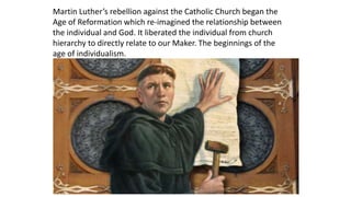 Martin Luther’s rebellion against the Catholic Church began the
Age of Reformation which re-imagined the relationship between
the individual and God. It liberated the individual from church
hierarchy to directly relate to our Maker. The beginnings of the
age of individualism.
 