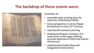 The backdrop of these events were:
Invention of:
• moveable type printing press by
Johannes Guttenberg (1450s)
• linear perspective in art by Filippo
Brunelleschi in early 15th Century.
• reproducible woodcut printing
• shading techniques creating a 3-D
impression on the page allowing
accurate depiction of observed nature;
chiaroscuro
• sophisticated shipbuilding and
navigational instruments
 