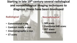 Starting in late 19th century several radiological
and nonradiological imaging techniques to
diagnose illness have been developed
Radiological
• Conventional x-ray
• Contrast media x-rays
• Cinematographic x-rays
• CT scans
Nonradiological
• MR scans
• Functional MR scans
• PET scans
• Ultrasound
 
