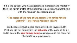 If it is the patient who has experienced morbidity and mortality
then the raison d'etre of the healthcare professions, must begin
with the “analog” deceased patient.
But because virtual media had not yet been invented, Dr.
Peabody did not emphasize the actuality of the patient. In life
and in death, the real human being must remain at the center of
the healthcare professions.
 