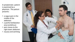 A symptomatic patient
is examined by a
physician. The patient
presents:
• a vague pain in the
middle of the
abdomen
• a painful bellybutton
area (umbilicus)
• pain moves to the
right lower abdomen
• nausea and vomiting
 