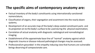The specific aims of contemporary anatomy are:
 Factual inventory of the body’s constituents using internationally-sanctioned
nomenclature;
 Classification of organs, their segregation and assortment into the nearly dozen
systems;
 Development of an accurate map of the body’s deep-seated constituent parts and
its projection on to the body’s surface to be used during the physical examination;
 Correlation of actual anatomy with diagnostic radiological and nonradiological
imaging;
 Establishment of the approximate base-line of “normal” anatomy against which
diagnostic trauma or disease-induced pathological changes may be assessed.
 Professionalism grounded in the empathy inducing view that humans are vulnerable
beings deserving of compassionate care.
 